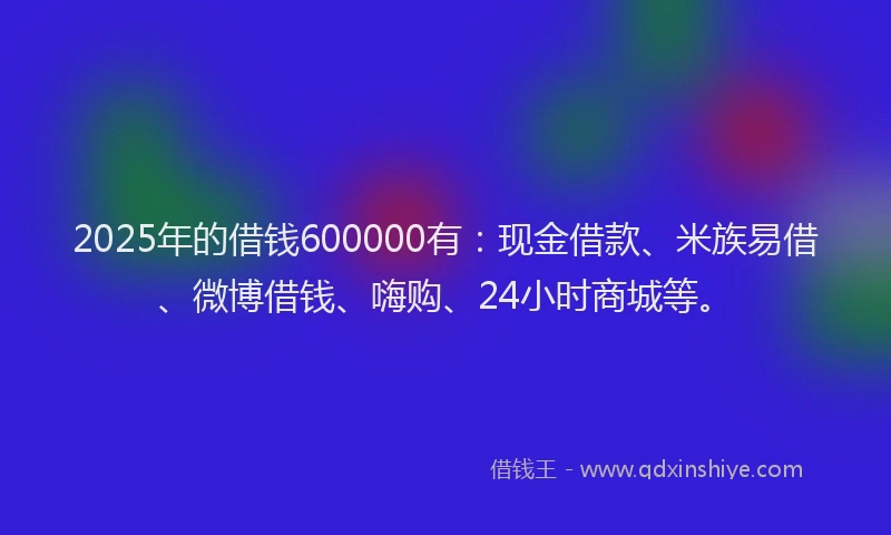 2025年的借钱600000有：现金借款、米族易借、微博借钱、嗨购、24小时商城等。