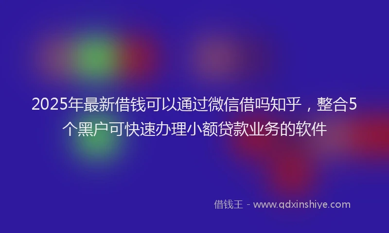 2025年最新借钱可以通过微信借吗知乎，整合5个黑户可快速办理小额贷款业务的软件