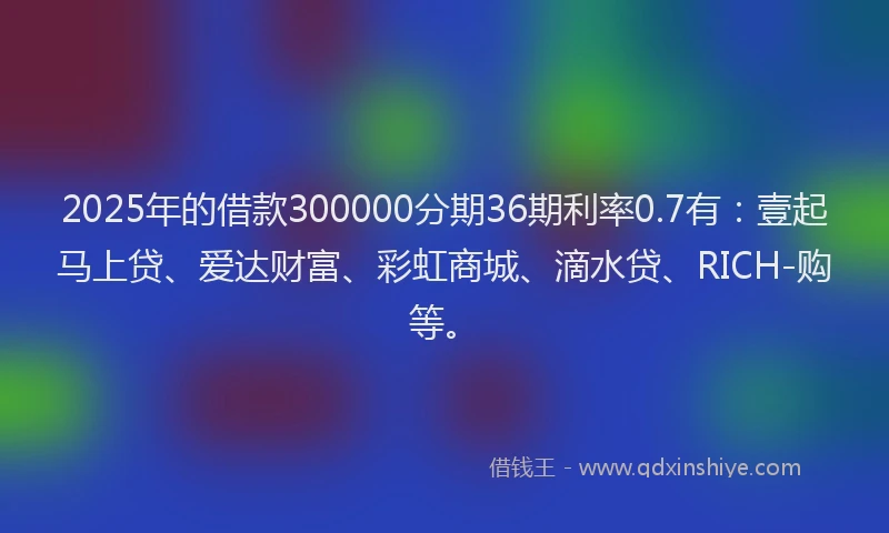 2025年的借款300000分期36期利率0.7有：壹起马上贷、爱达财富、彩虹商城、滴水贷、RICH-购等。