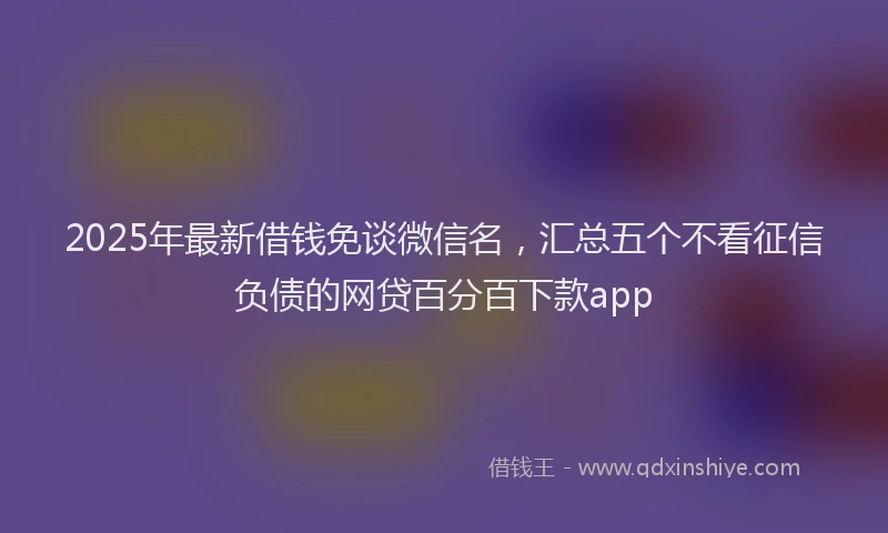 2025年最新借钱免谈微信名，汇总五个不看征信负债的网贷百分百下款app