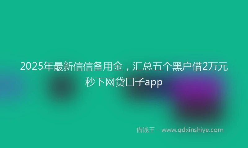 2025年最新信信备用金，汇总五个黑户借2万元秒下网贷口子app