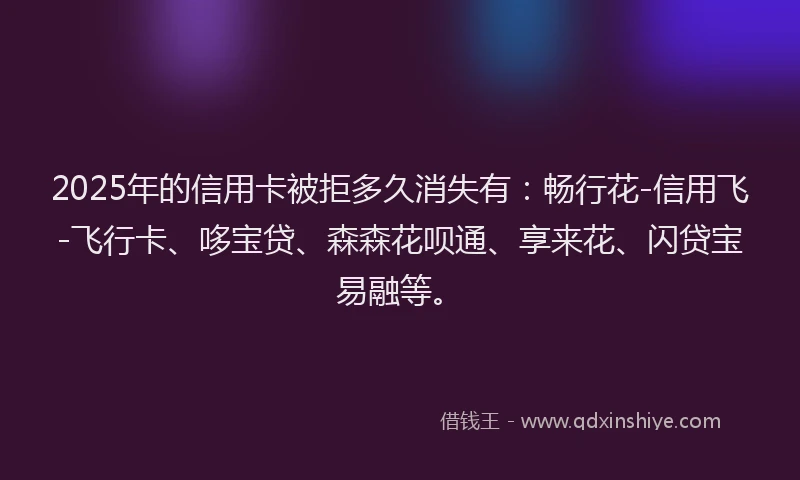 2025年的信用卡被拒多久消失有：畅行花-信用飞-飞行卡、哆宝贷、森森花呗通、享来花、闪贷宝易融等。
