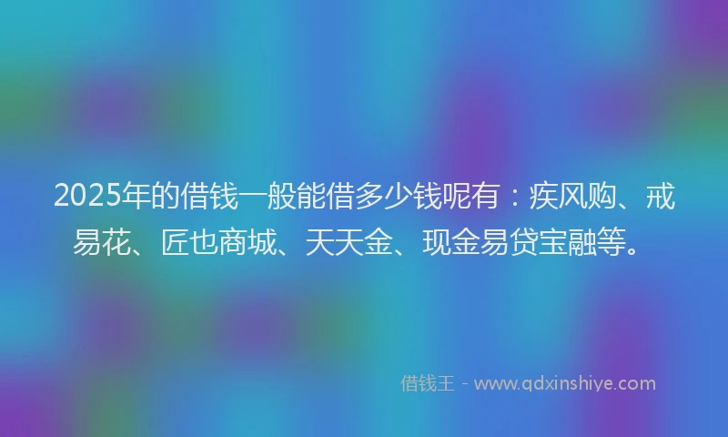2025年的借钱一般能借多少钱呢有：疾风购、戒易花、匠也商城、天天金、现金易贷宝融等。