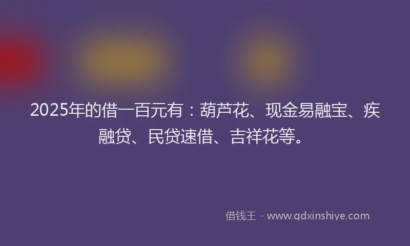2025年的借一百元有：葫芦花、现金易融宝、疾融贷、民贷速借、吉祥花等。