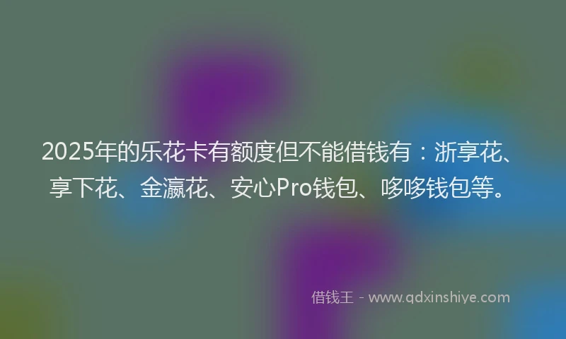 2025年的乐花卡有额度但不能借钱有：浙享花、享下花、金瀛花、安心Pro钱包、哆哆钱包等。