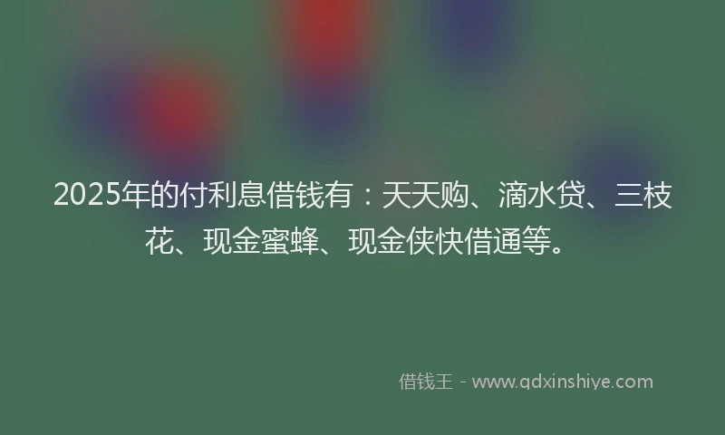 2025年的付利息借钱有：天天购、滴水贷、三枝花、现金蜜蜂、现金侠快借通等。