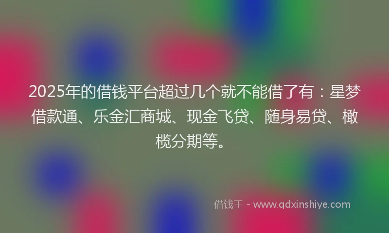2025年的借钱平台超过几个就不能借了有：星梦借款通、乐金汇商城、现金飞贷、随身易贷、橄榄分期等。