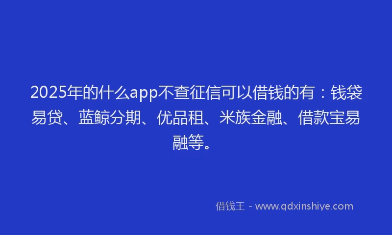 2025年的什么app不查征信可以借钱的有：钱袋易贷、蓝鲸分期、优品租、米族金融、借款宝易融等。