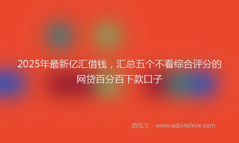 2025年最新亿汇借钱，汇总五个不看综合评分的网贷百分百下款口子