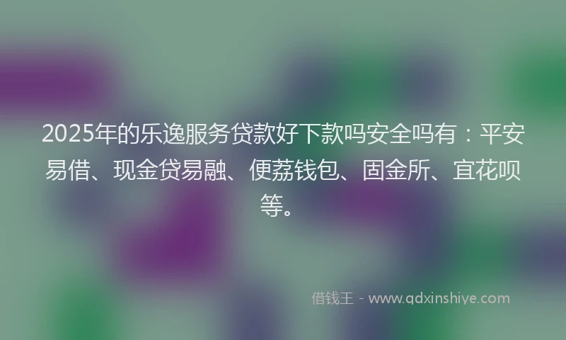 2025年的乐逸服务贷款好下款吗安全吗有：平安易借、现金贷易融、便荔钱包、固金所、宜花呗等。