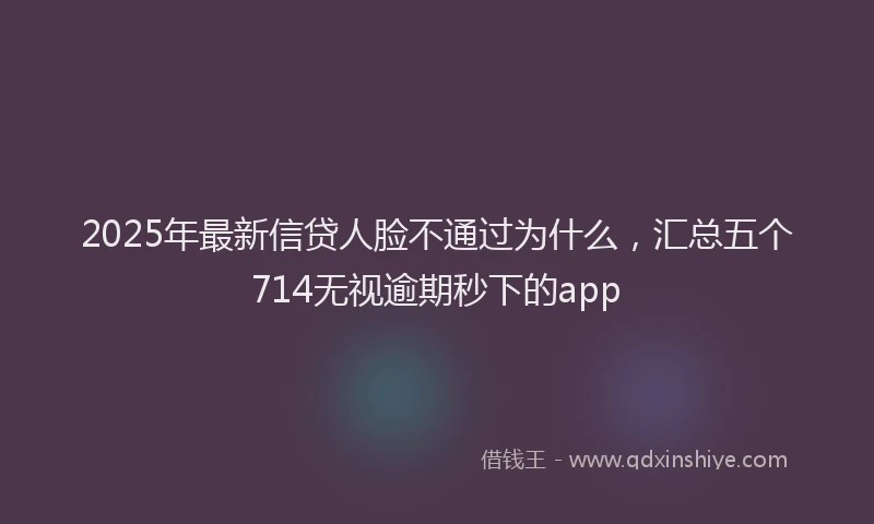 2025年最新信贷人脸不通过为什么，汇总五个714无视逾期秒下的app
