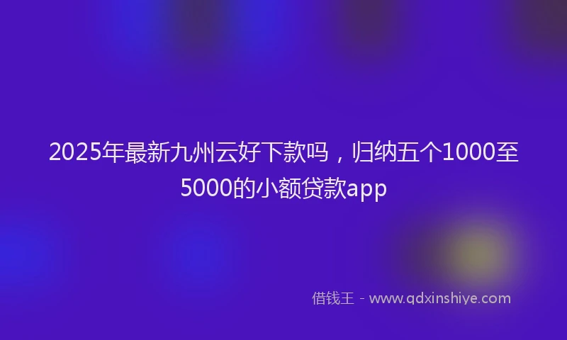 2025年最新九州云好下款吗，归纳五个1000至5000的小额贷款app