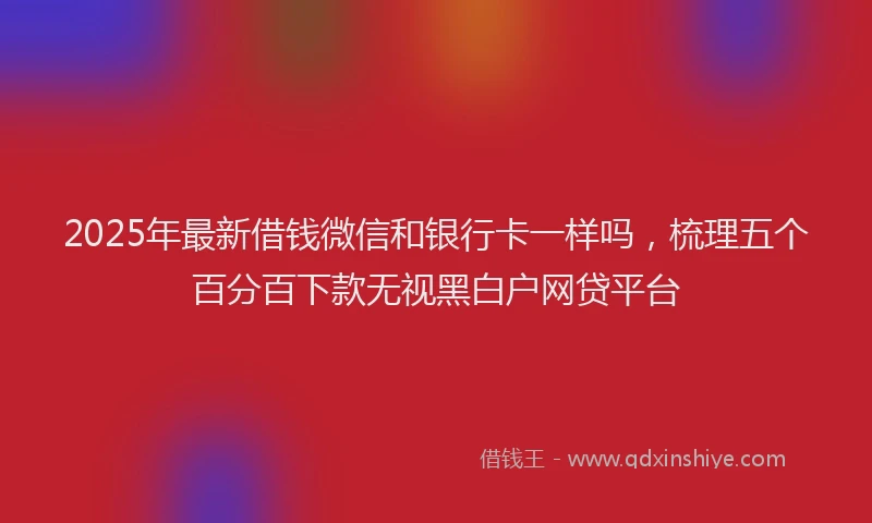 2025年最新借钱微信和银行卡一样吗，梳理五个百分百下款无视黑白户网贷平台