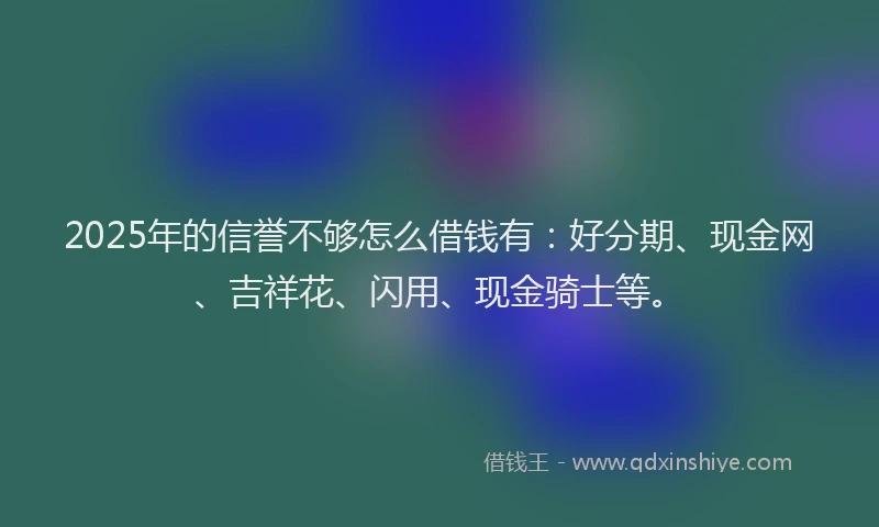 2025年的信誉不够怎么借钱有：好分期、现金网、吉祥花、闪用、现金骑士等。