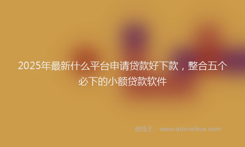 2025年最新什么平台申请贷款好下款，整合五个必下的小额贷款软件