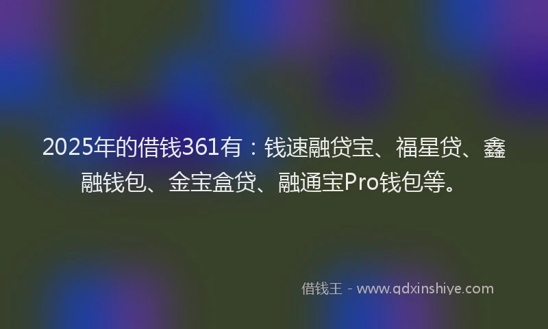 2025年的借钱361有：钱速融贷宝、福星贷、鑫融钱包、金宝盒贷、融通宝Pro钱包等。