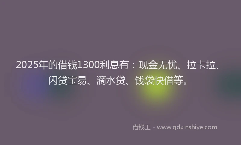 2025年的借钱1300利息有：现金无忧、拉卡拉、闪贷宝易、滴水贷、钱袋快借等。