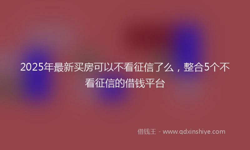 2025年最新买房可以不看征信了么，整合5个不看征信的借钱平台