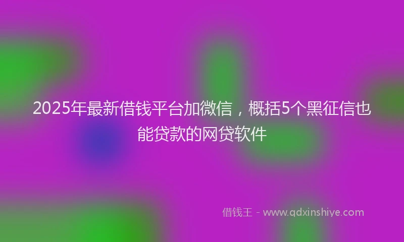2025年最新借钱平台加微信，概括5个黑征信也能贷款的网贷软件