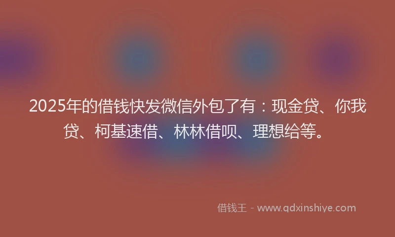 2025年的借钱快发微信外包了有：现金贷、你我贷、柯基速借、林林借呗、理想给等。