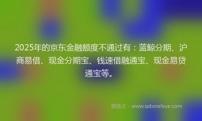 2025年的京东金融额度不通过有：蓝鲸分期、沪商易借、现金分期宝、钱速借融通宝、现金易贷通宝等。