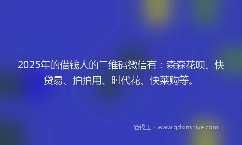 2025年的借钱人的二维码微信有：森森花呗、快贷易、拍拍用、时代花、快莱购等。
