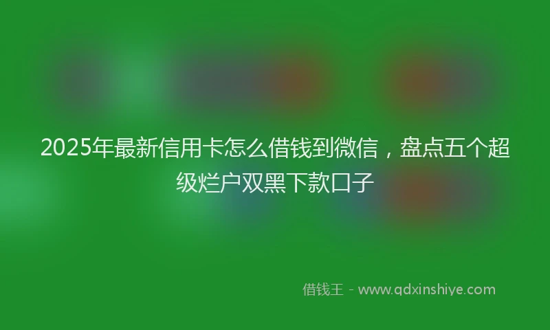 2025年最新信用卡怎么借钱到微信，盘点五个超级烂户双黑下款口子