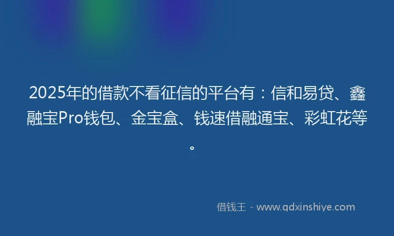 2025年的借款不看征信的平台有：信和易贷、鑫融宝Pro钱包、金宝盒、钱速借融通宝、彩虹花等。