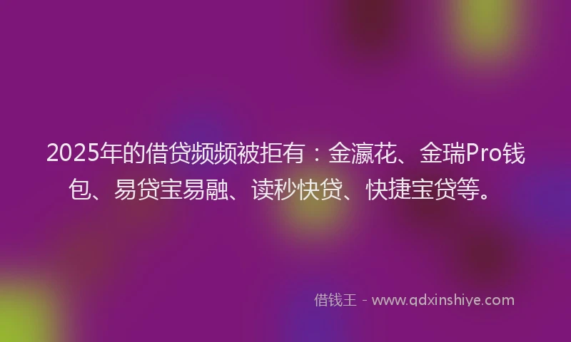 2025年的借贷频频被拒有：金瀛花、金瑞Pro钱包、易贷宝易融、读秒快贷、快捷宝贷等。