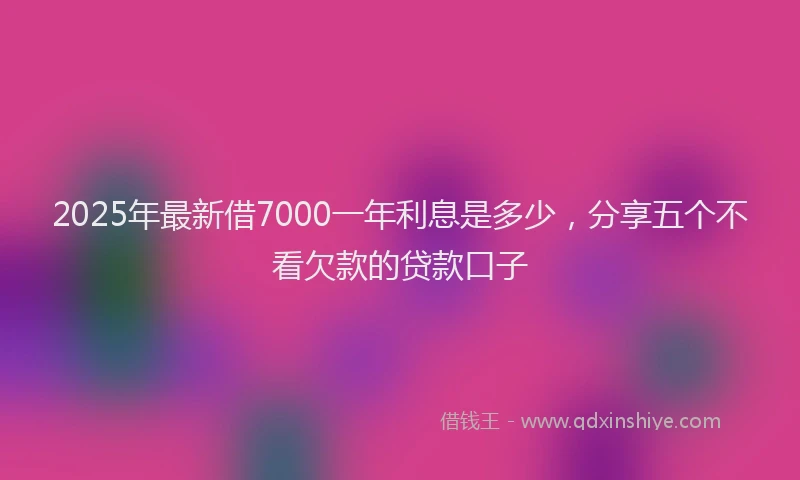 2025年最新借7000一年利息是多少，分享五个不看欠款的贷款口子