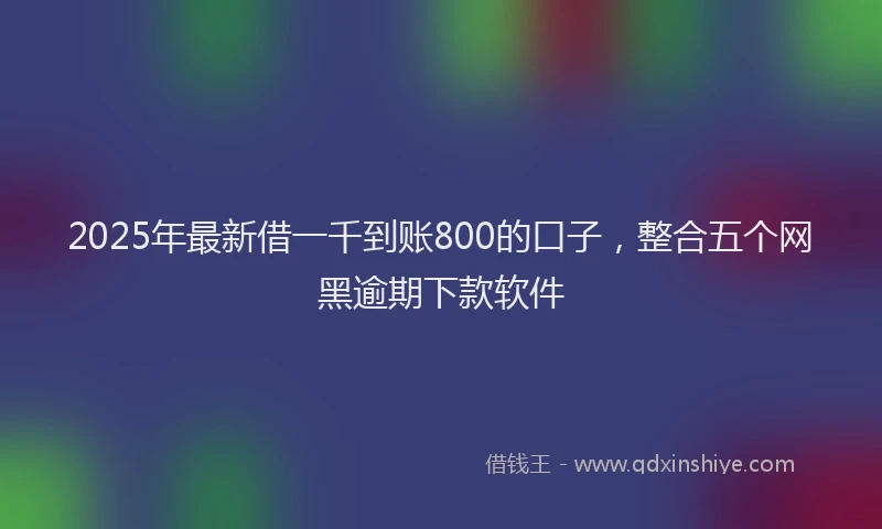 2025年最新借一千到账800的口子，整合五个网黑逾期下款软件