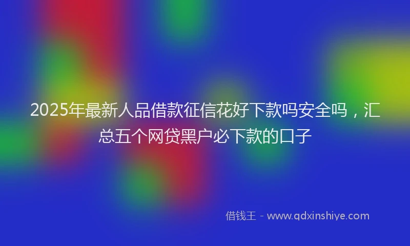 2025年最新人品借款征信花好下款吗安全吗，汇总五个网贷黑户必下款的口子
