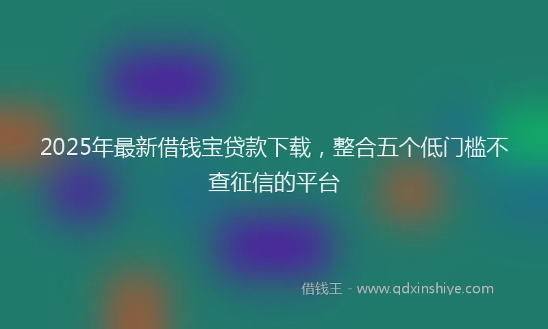 2025年最新借钱宝贷款下载，整合五个低门槛不查征信的平台