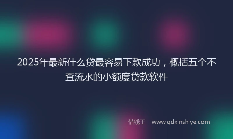 2025年最新什么贷最容易下款成功，概括五个不查流水的小额度贷款软件