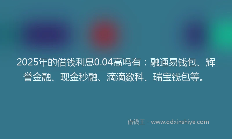 2025年的借钱利息0.04高吗有：融通易钱包、辉誉金融、现金秒融、滴滴数科、瑞宝钱包等。