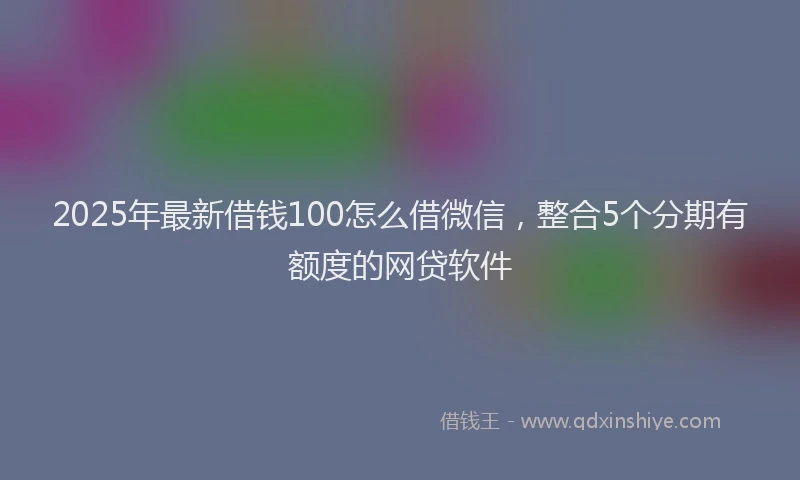 2025年最新借钱100怎么借微信，整合5个分期有额度的网贷软件
