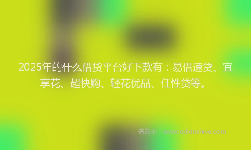 2025年的什么借货平台好下款有：易借速贷、宜享花、超快购、轻花优品、任性贷等。