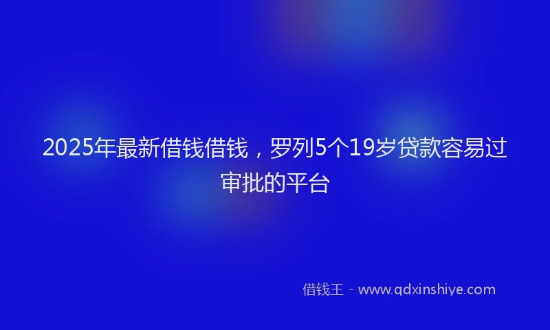 2025年最新借钱借钱，罗列5个19岁贷款容易过审批的平台