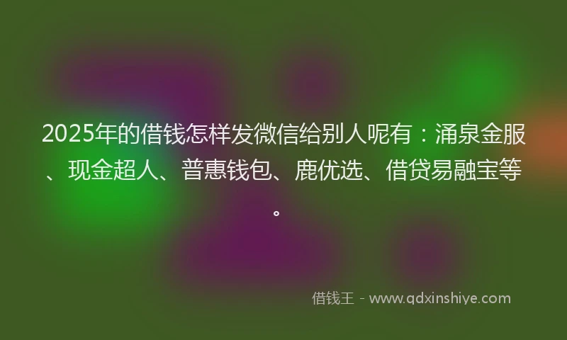 2025年的借钱怎样发微信给别人呢有：涌泉金服、现金超人、普惠钱包、鹿优选、借贷易融宝等。