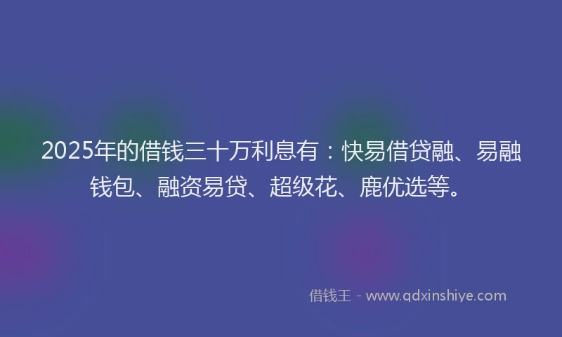 2025年的借钱三十万利息有：快易借贷融、易融钱包、融资易贷、超级花、鹿优选等。
