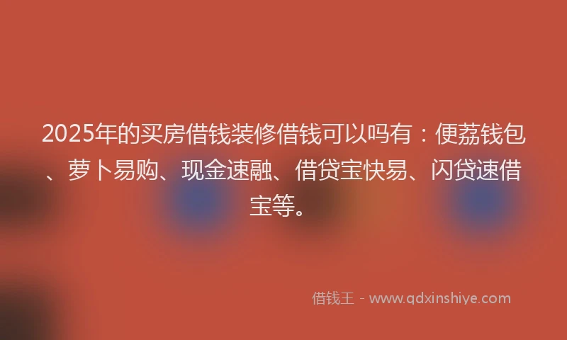 2025年的买房借钱装修借钱可以吗有：便荔钱包、萝卜易购、现金速融、借贷宝快易、闪贷速借宝等。