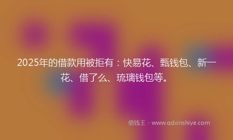 2025年的借款用被拒有：快易花、甄钱包、新一花、借了么、琉璃钱包等。