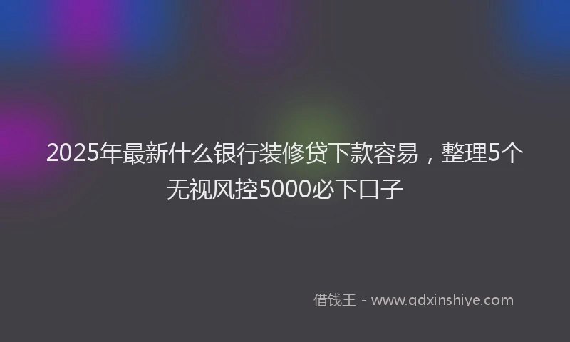 2025年最新什么银行装修贷下款容易，整理5个无视风控5000必下口子
