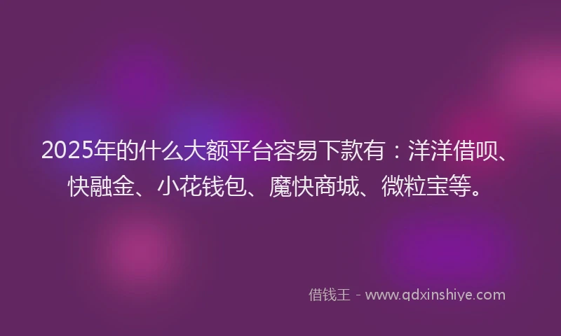 2025年的什么大额平台容易下款有：洋洋借呗、快融金、小花钱包、魔快商城、微粒宝等。