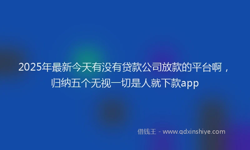 2025年最新今天有没有贷款公司放款的平台啊，归纳五个无视一切是人就下款app