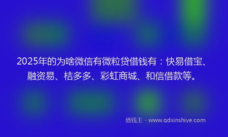 2025年的为啥微信有微粒贷借钱有：快易借宝、融资易、桔多多、彩虹商城、和信借款等。