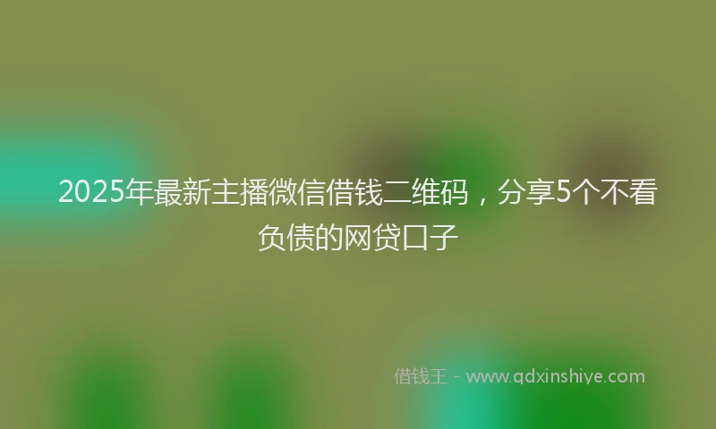 2025年最新主播微信借钱二维码，分享5个不看负债的网贷口子