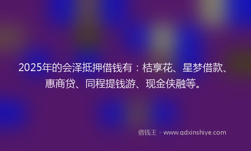 2025年的会泽抵押借钱有：桔享花、星梦借款、惠商贷、同程提钱游、现金侠融等。