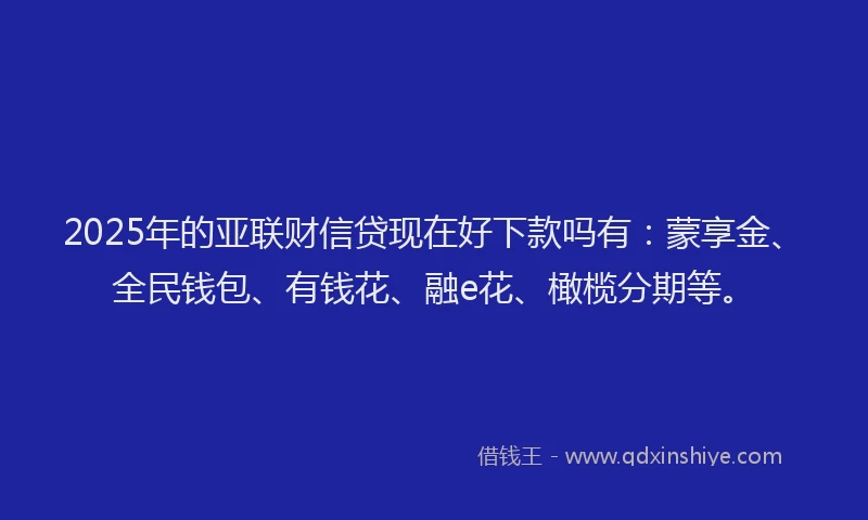 2025年的亚联财信贷现在好下款吗有：蒙享金、全民钱包、有钱花、融e花、橄榄分期等。