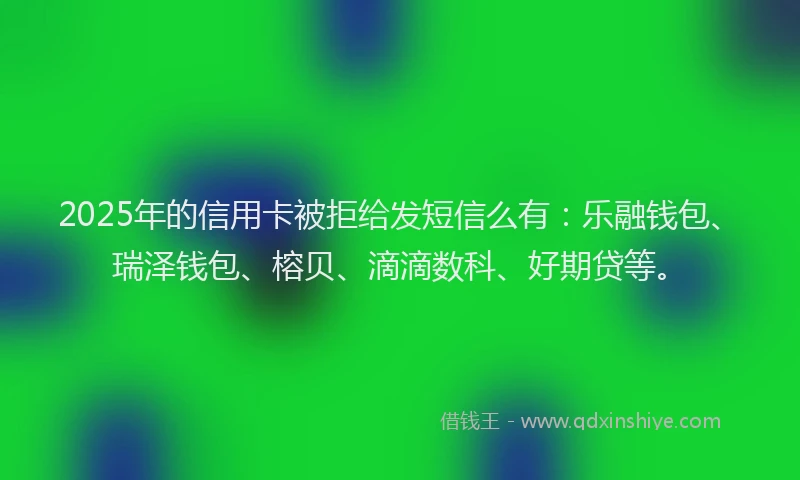 2025年的信用卡被拒给发短信么有：乐融钱包、瑞泽钱包、榕贝、滴滴数科、好期贷等。